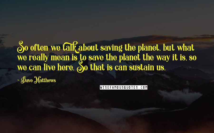 Dave Matthews Quotes: So often we talk about saving the planet, but what we really mean is to save the planet the way it is, so we can live here. So that is can sustain us.