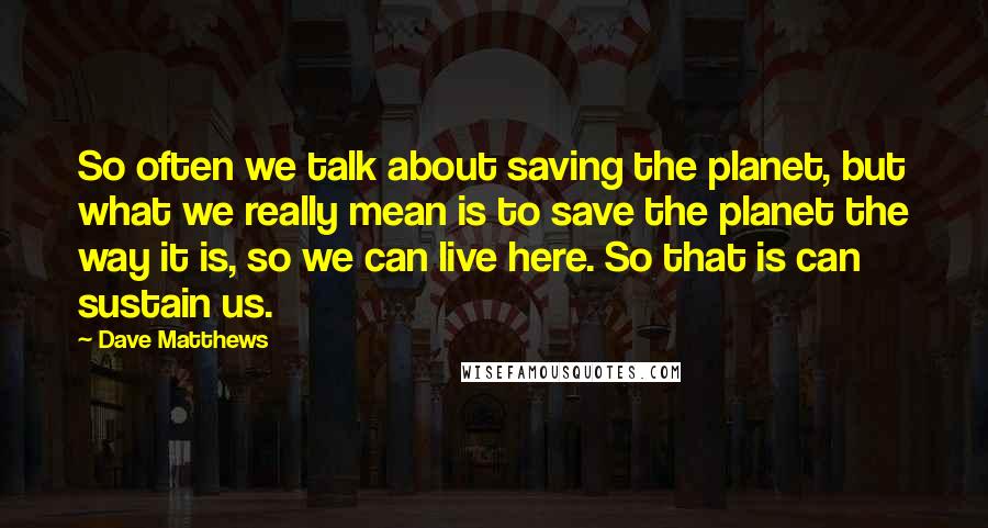 Dave Matthews Quotes: So often we talk about saving the planet, but what we really mean is to save the planet the way it is, so we can live here. So that is can sustain us.