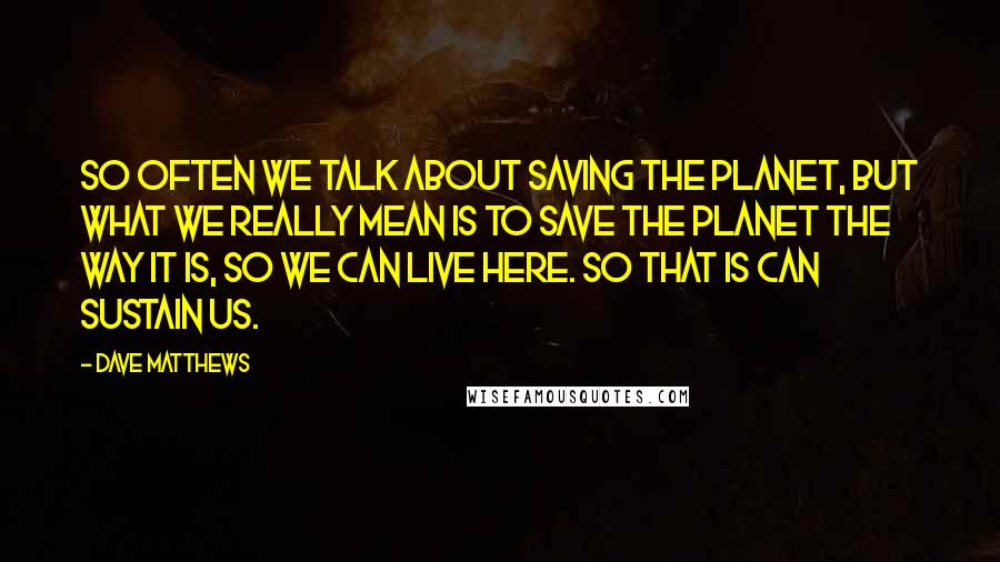 Dave Matthews Quotes: So often we talk about saving the planet, but what we really mean is to save the planet the way it is, so we can live here. So that is can sustain us.