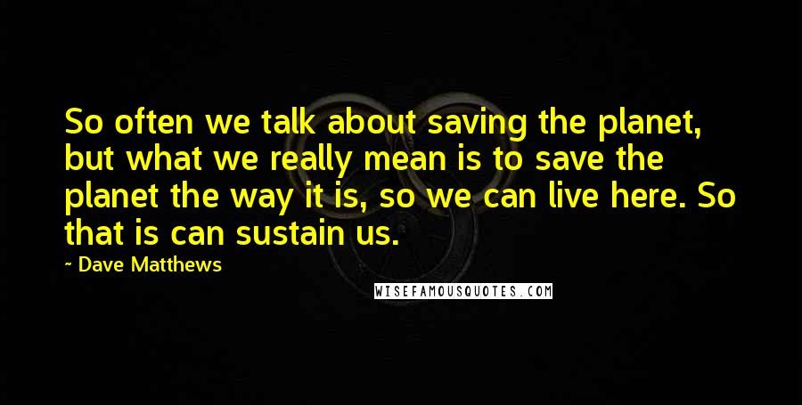 Dave Matthews Quotes: So often we talk about saving the planet, but what we really mean is to save the planet the way it is, so we can live here. So that is can sustain us.