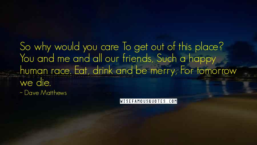 Dave Matthews Quotes: So why would you care To get out of this place? You and me and all our friends, Such a happy human race. Eat, drink and be merry, For tomorrow we die.