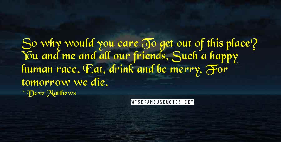 Dave Matthews Quotes: So why would you care To get out of this place? You and me and all our friends, Such a happy human race. Eat, drink and be merry, For tomorrow we die.