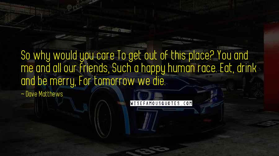 Dave Matthews Quotes: So why would you care To get out of this place? You and me and all our friends, Such a happy human race. Eat, drink and be merry, For tomorrow we die.