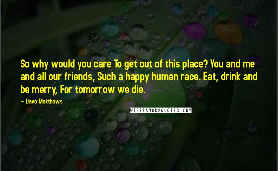 Dave Matthews Quotes: So why would you care To get out of this place? You and me and all our friends, Such a happy human race. Eat, drink and be merry, For tomorrow we die.