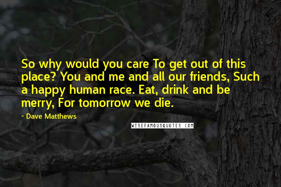 Dave Matthews Quotes: So why would you care To get out of this place? You and me and all our friends, Such a happy human race. Eat, drink and be merry, For tomorrow we die.