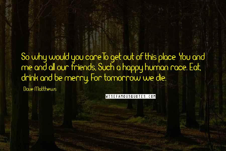 Dave Matthews Quotes: So why would you care To get out of this place? You and me and all our friends, Such a happy human race. Eat, drink and be merry, For tomorrow we die.