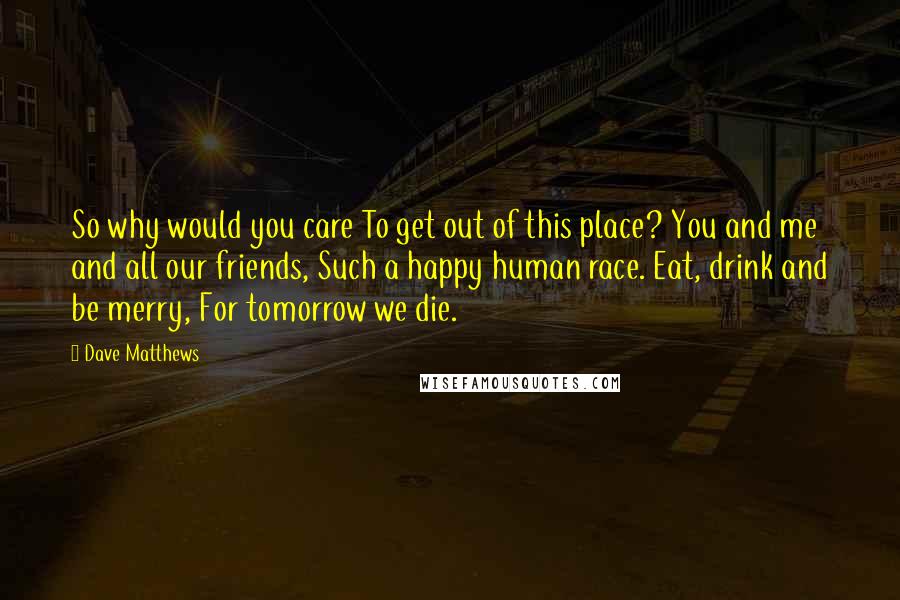 Dave Matthews Quotes: So why would you care To get out of this place? You and me and all our friends, Such a happy human race. Eat, drink and be merry, For tomorrow we die.