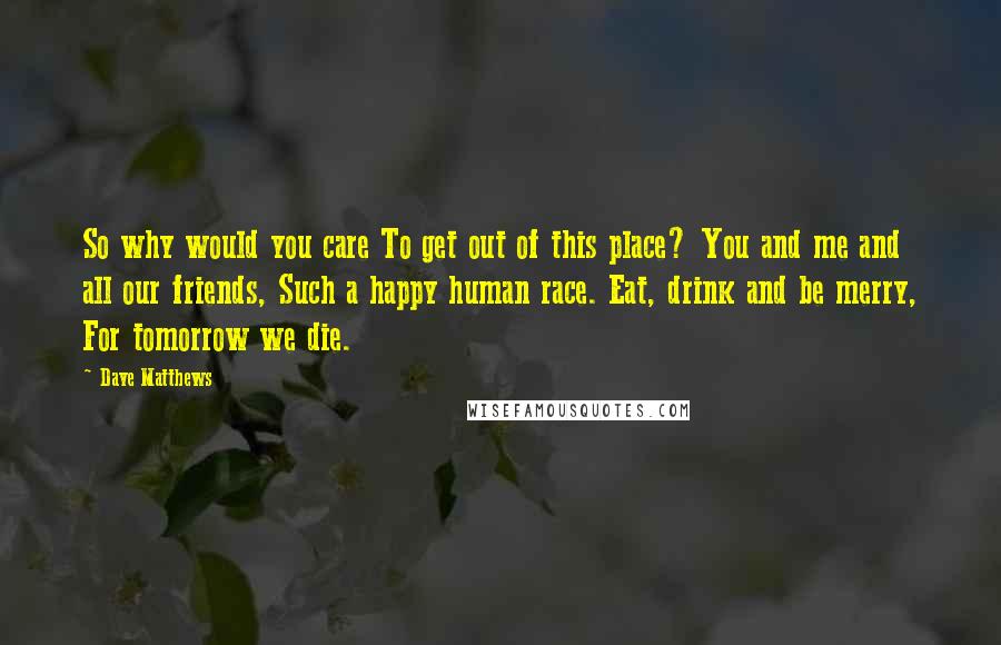 Dave Matthews Quotes: So why would you care To get out of this place? You and me and all our friends, Such a happy human race. Eat, drink and be merry, For tomorrow we die.