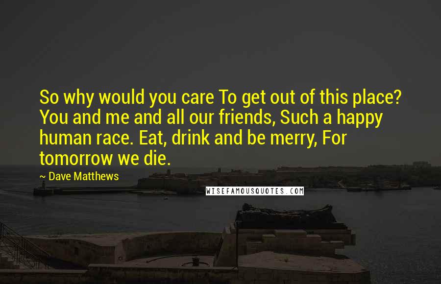 Dave Matthews Quotes: So why would you care To get out of this place? You and me and all our friends, Such a happy human race. Eat, drink and be merry, For tomorrow we die.