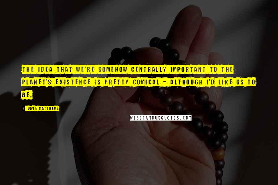 Dave Matthews Quotes: The idea that we're somehow centrally important to the planet's existence is pretty comical - although I'd like us to be.