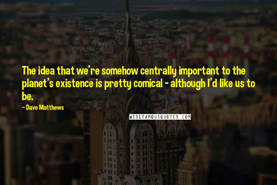 Dave Matthews Quotes: The idea that we're somehow centrally important to the planet's existence is pretty comical - although I'd like us to be.