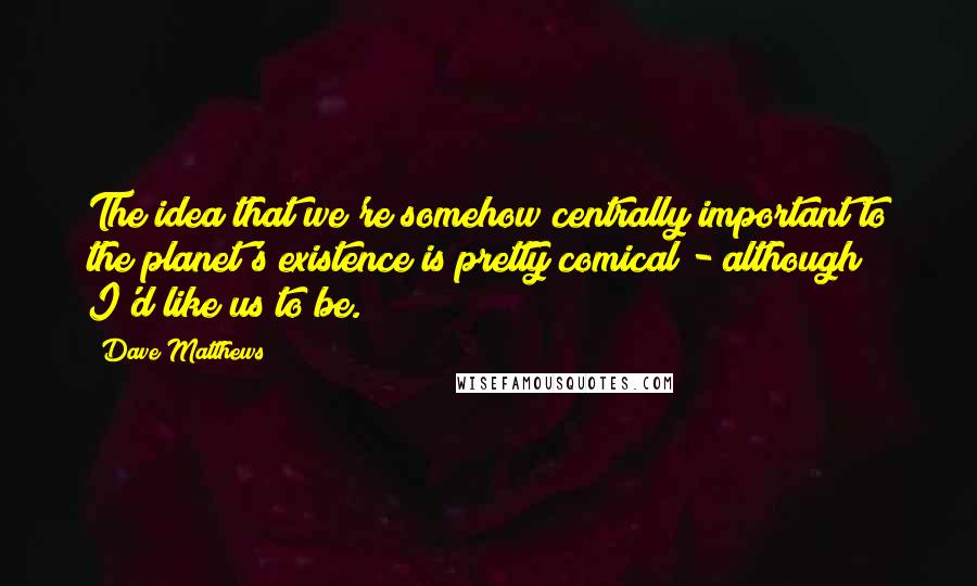 Dave Matthews Quotes: The idea that we're somehow centrally important to the planet's existence is pretty comical - although I'd like us to be.