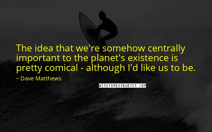 Dave Matthews Quotes: The idea that we're somehow centrally important to the planet's existence is pretty comical - although I'd like us to be.