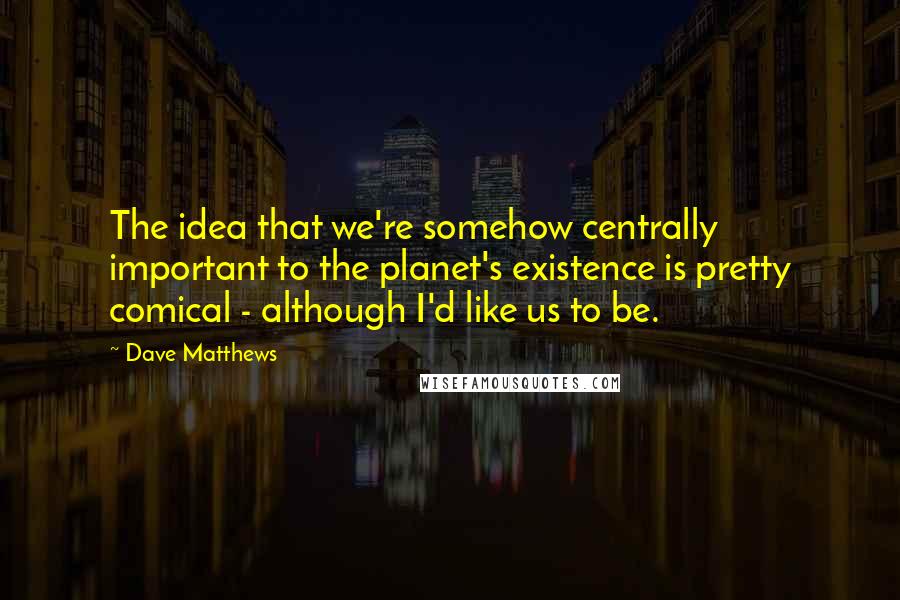 Dave Matthews Quotes: The idea that we're somehow centrally important to the planet's existence is pretty comical - although I'd like us to be.