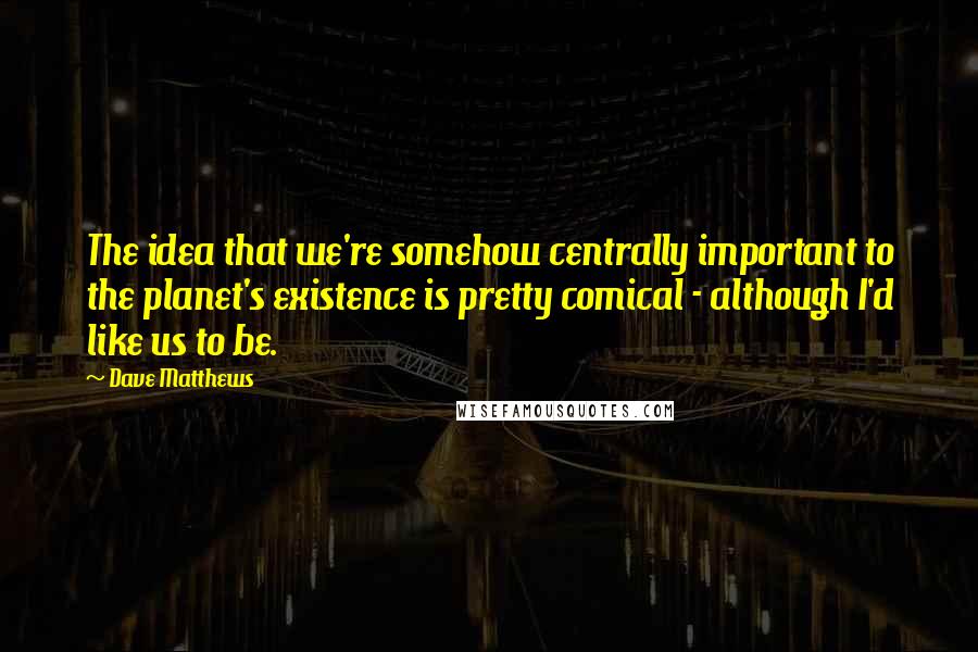 Dave Matthews Quotes: The idea that we're somehow centrally important to the planet's existence is pretty comical - although I'd like us to be.