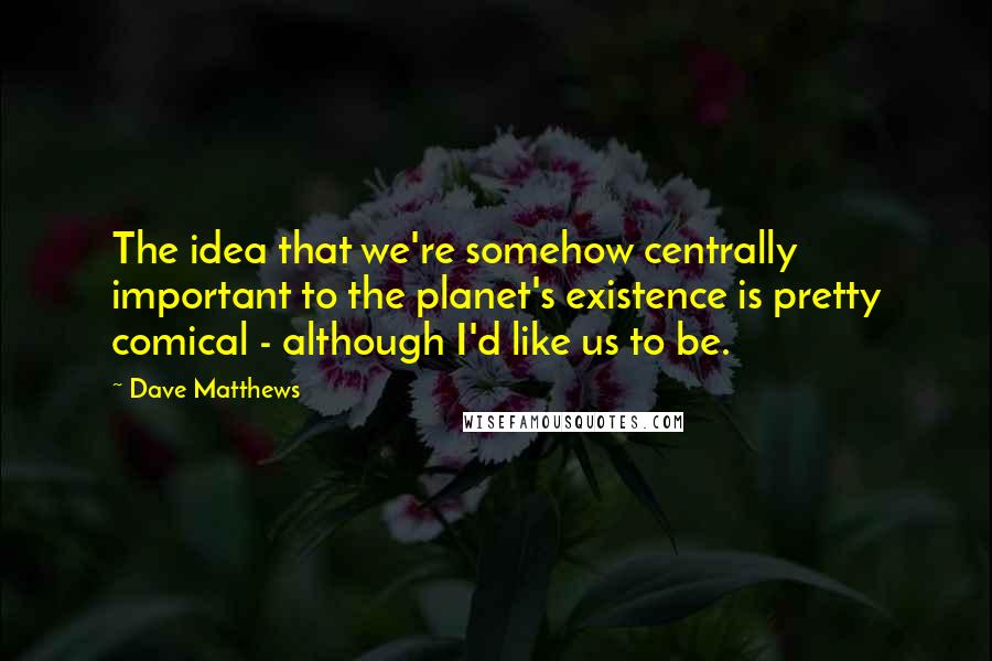 Dave Matthews Quotes: The idea that we're somehow centrally important to the planet's existence is pretty comical - although I'd like us to be.