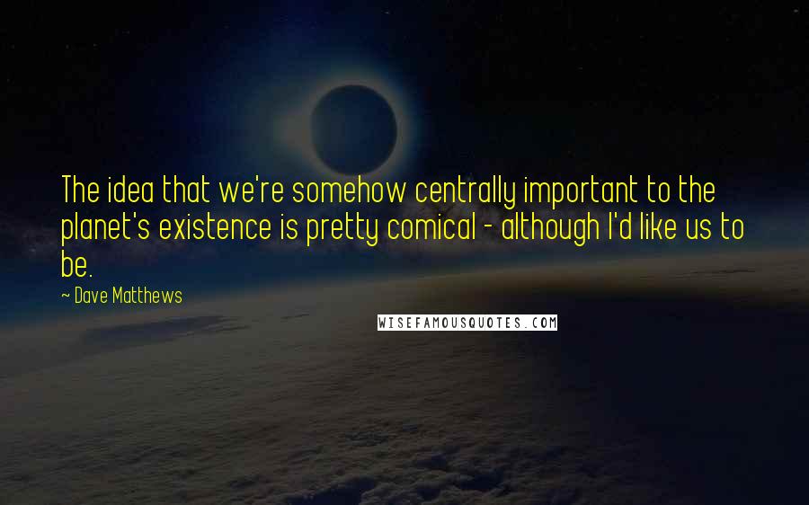 Dave Matthews Quotes: The idea that we're somehow centrally important to the planet's existence is pretty comical - although I'd like us to be.