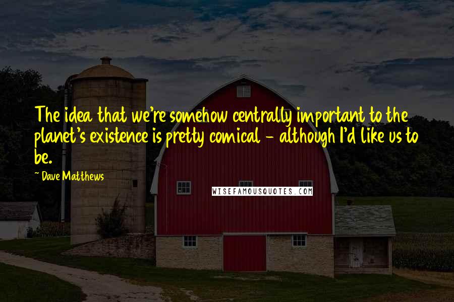 Dave Matthews Quotes: The idea that we're somehow centrally important to the planet's existence is pretty comical - although I'd like us to be.