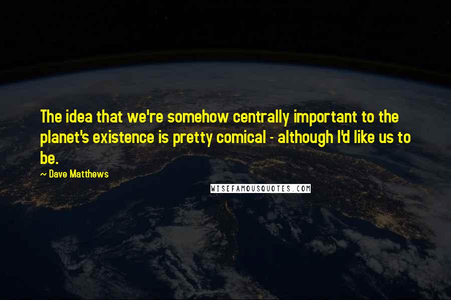 Dave Matthews Quotes: The idea that we're somehow centrally important to the planet's existence is pretty comical - although I'd like us to be.