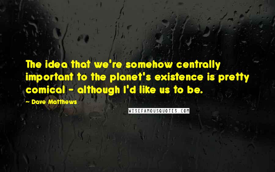 Dave Matthews Quotes: The idea that we're somehow centrally important to the planet's existence is pretty comical - although I'd like us to be.