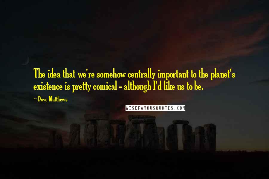 Dave Matthews Quotes: The idea that we're somehow centrally important to the planet's existence is pretty comical - although I'd like us to be.