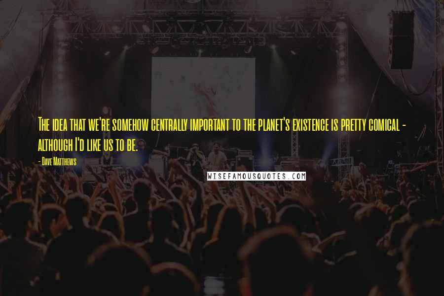 Dave Matthews Quotes: The idea that we're somehow centrally important to the planet's existence is pretty comical - although I'd like us to be.