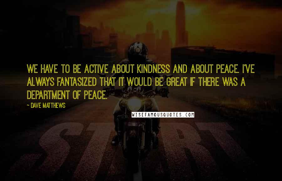 Dave Matthews Quotes: We have to be active about kindness and about peace. I've always fantasized that it would be great if there was a Department of Peace.