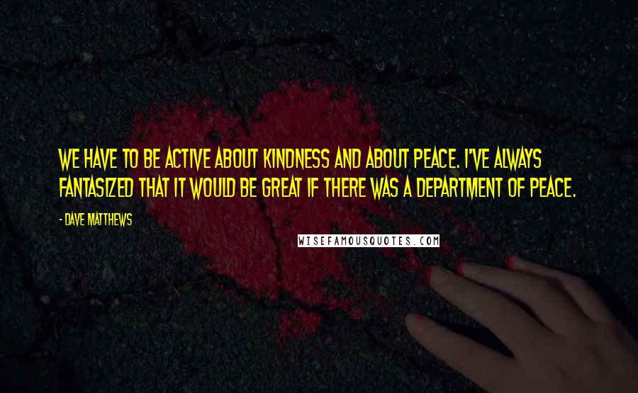 Dave Matthews Quotes: We have to be active about kindness and about peace. I've always fantasized that it would be great if there was a Department of Peace.