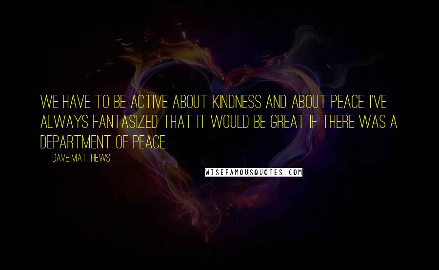 Dave Matthews Quotes: We have to be active about kindness and about peace. I've always fantasized that it would be great if there was a Department of Peace.