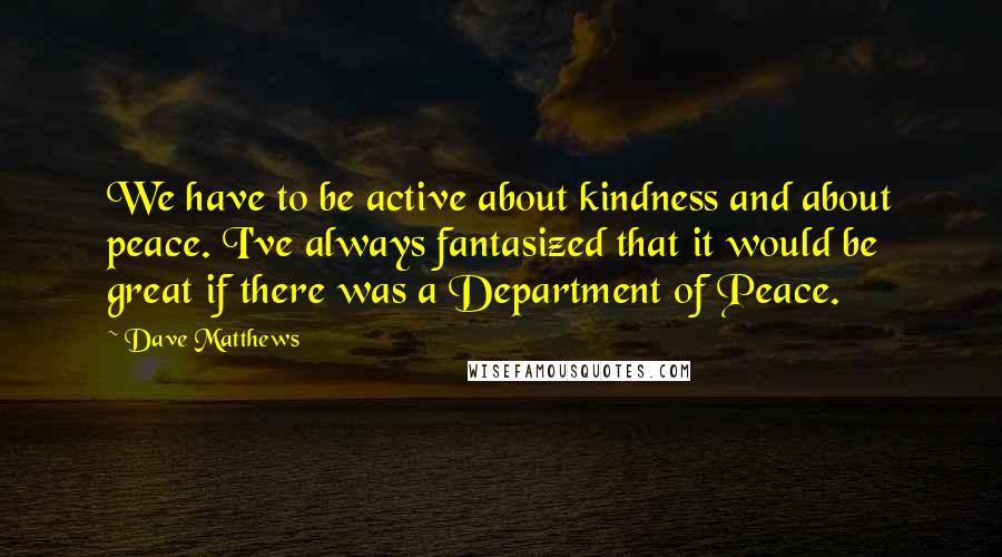 Dave Matthews Quotes: We have to be active about kindness and about peace. I've always fantasized that it would be great if there was a Department of Peace.