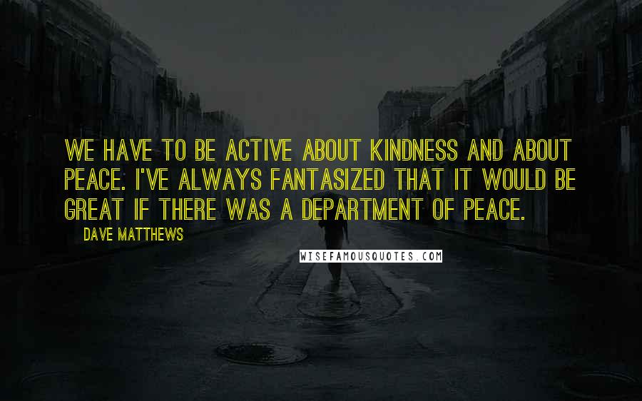 Dave Matthews Quotes: We have to be active about kindness and about peace. I've always fantasized that it would be great if there was a Department of Peace.