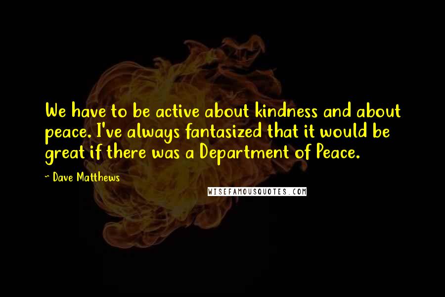 Dave Matthews Quotes: We have to be active about kindness and about peace. I've always fantasized that it would be great if there was a Department of Peace.