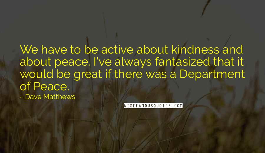 Dave Matthews Quotes: We have to be active about kindness and about peace. I've always fantasized that it would be great if there was a Department of Peace.