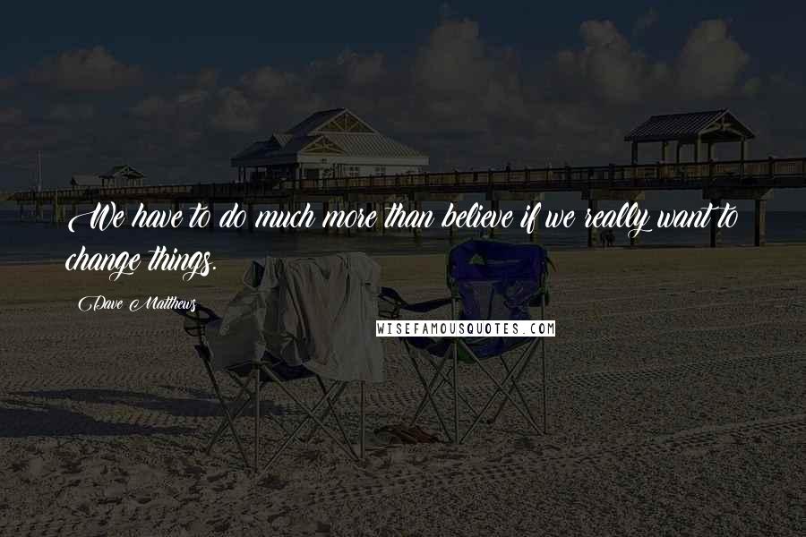 Dave Matthews Quotes: We have to do much more than believe if we really want to change things.