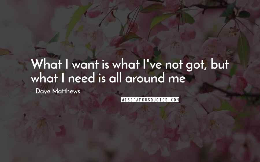 Dave Matthews Quotes: What I want is what I've not got, but what I need is all around me