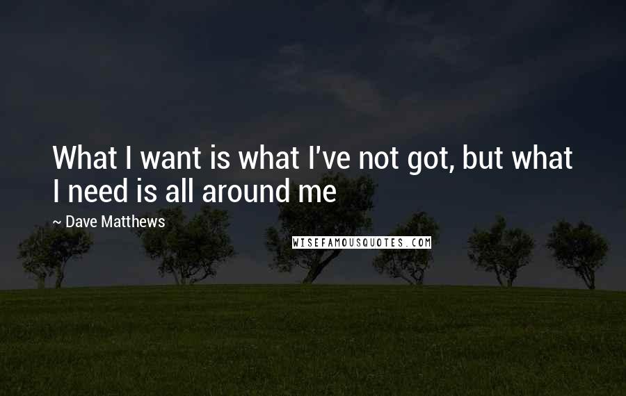 Dave Matthews Quotes: What I want is what I've not got, but what I need is all around me