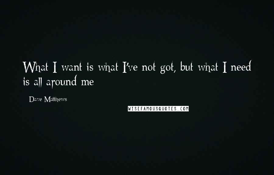 Dave Matthews Quotes: What I want is what I've not got, but what I need is all around me