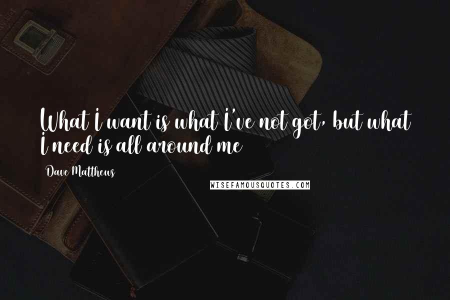 Dave Matthews Quotes: What I want is what I've not got, but what I need is all around me