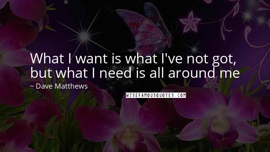 Dave Matthews Quotes: What I want is what I've not got, but what I need is all around me