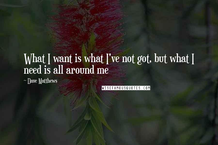 Dave Matthews Quotes: What I want is what I've not got, but what I need is all around me