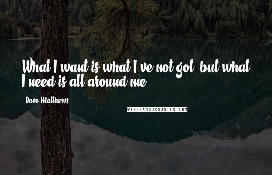 Dave Matthews Quotes: What I want is what I've not got, but what I need is all around me