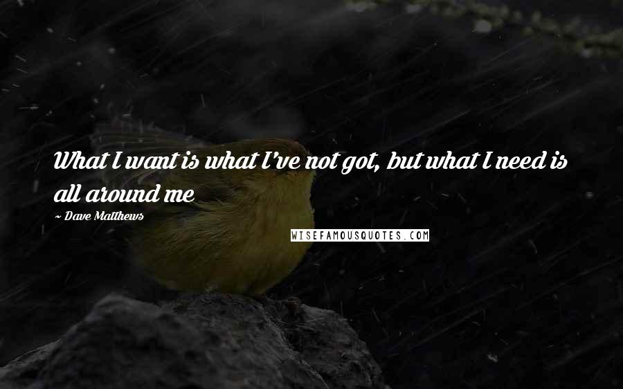 Dave Matthews Quotes: What I want is what I've not got, but what I need is all around me