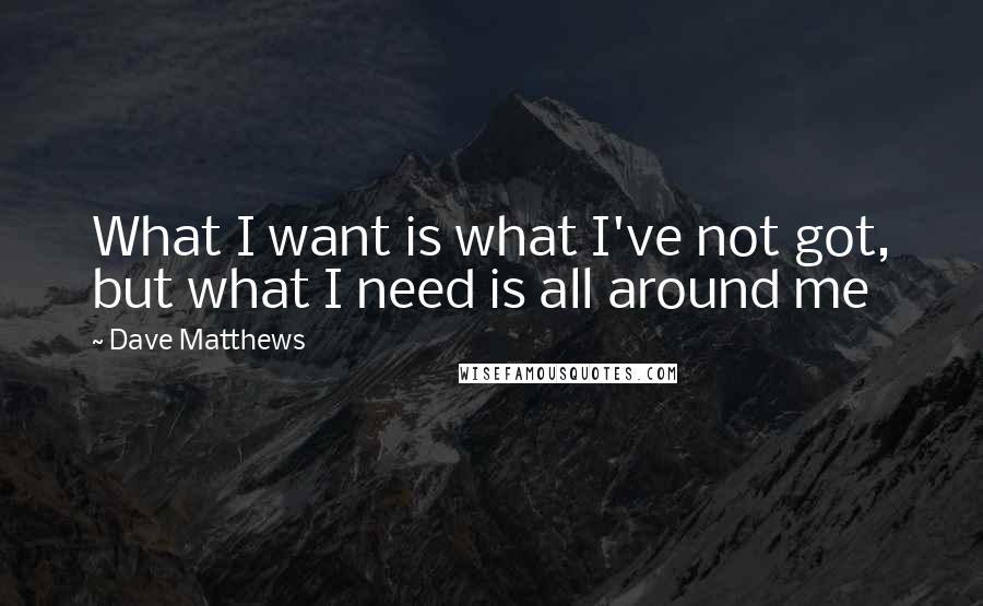 Dave Matthews Quotes: What I want is what I've not got, but what I need is all around me