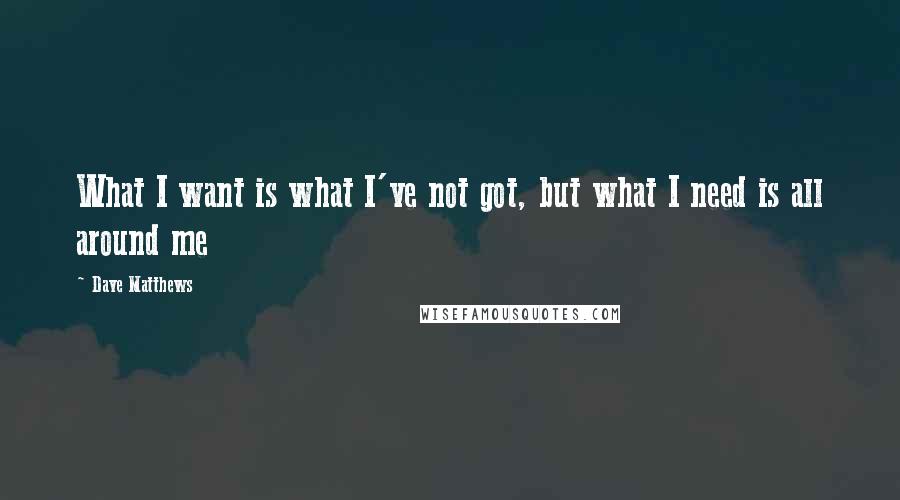 Dave Matthews Quotes: What I want is what I've not got, but what I need is all around me