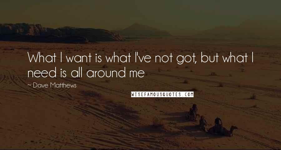 Dave Matthews Quotes: What I want is what I've not got, but what I need is all around me