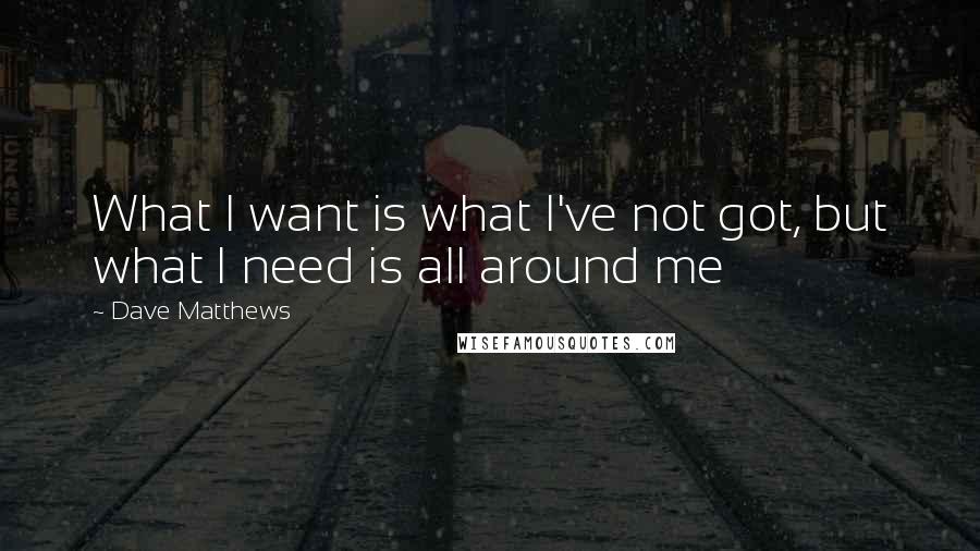 Dave Matthews Quotes: What I want is what I've not got, but what I need is all around me