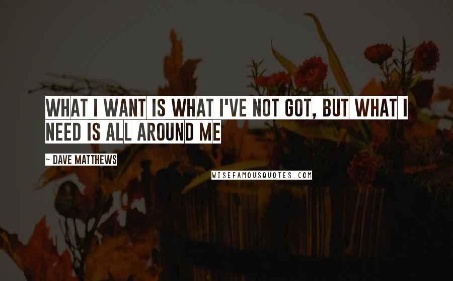 Dave Matthews Quotes: What I want is what I've not got, but what I need is all around me