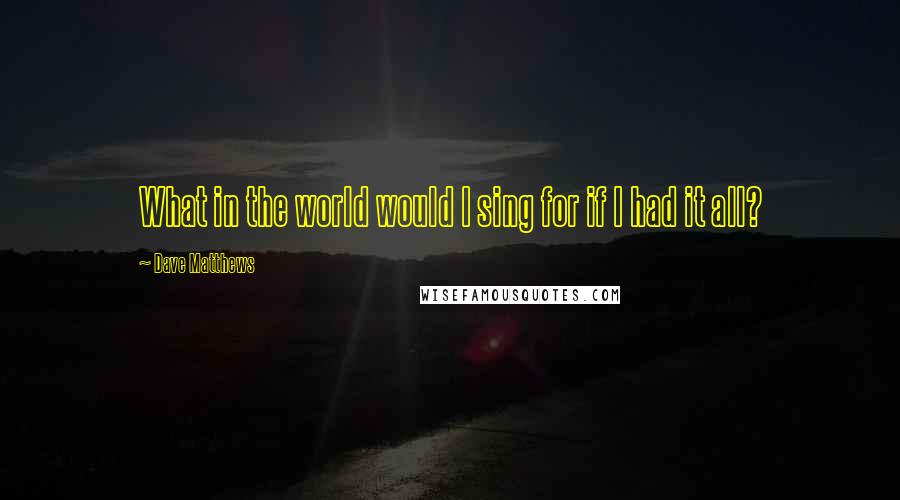 Dave Matthews Quotes: What in the world would I sing for if I had it all?