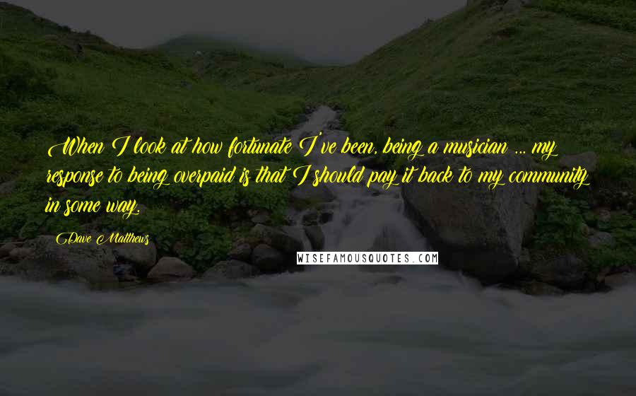 Dave Matthews Quotes: When I look at how fortunate I've been, being a musician ... my response to being overpaid is that I should pay it back to my community in some way.