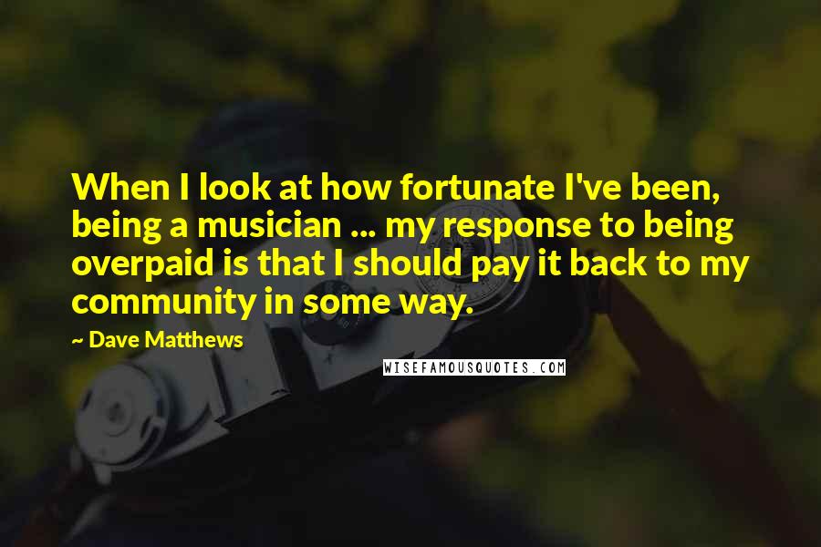 Dave Matthews Quotes: When I look at how fortunate I've been, being a musician ... my response to being overpaid is that I should pay it back to my community in some way.